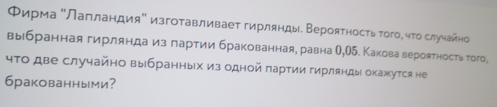 Φирма ΚЛаπландияΚ изгоτавливаеτ гирлянды. Верояτηосτь τοгоό чτο слуηайнο 
выιбраннаягирляндаαизαδлαарτии бракованная, равна О,О5. Каковаα вероятность того, 
чτо две случайно выбранных из одной πарτии гирлянды окажκутся не 
6ракованными?