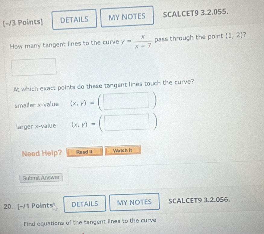 DETAILS MY NOTES SCALCET9 3.2.055. 
How many tangent lines to the curve y= x/x+7  pass through the point (1,2) 7 
At which exact points do these tangent lines touch the curve? 
smaller x -value (x,y)=(□ )
larger x -value (x,y)=(□ )
Need Help? Read it Watch it 
Submit Answer 
20. [-/1 Points DETAILS MY NOTES SCALCET9 3.2.056. 
Find equations of the tangent lines to the curve