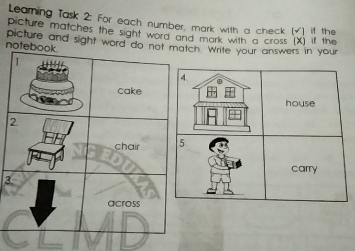 Leaming Task 2: For each number, mark with a check (√) if the 
picture matches the sight word and mark with a cross (X) if the 
picture and sight word do not match. Write your answers in your 
notebook. 
1 
4、 
cake 
house 
2. 
chair 5 
carry 
3 
across