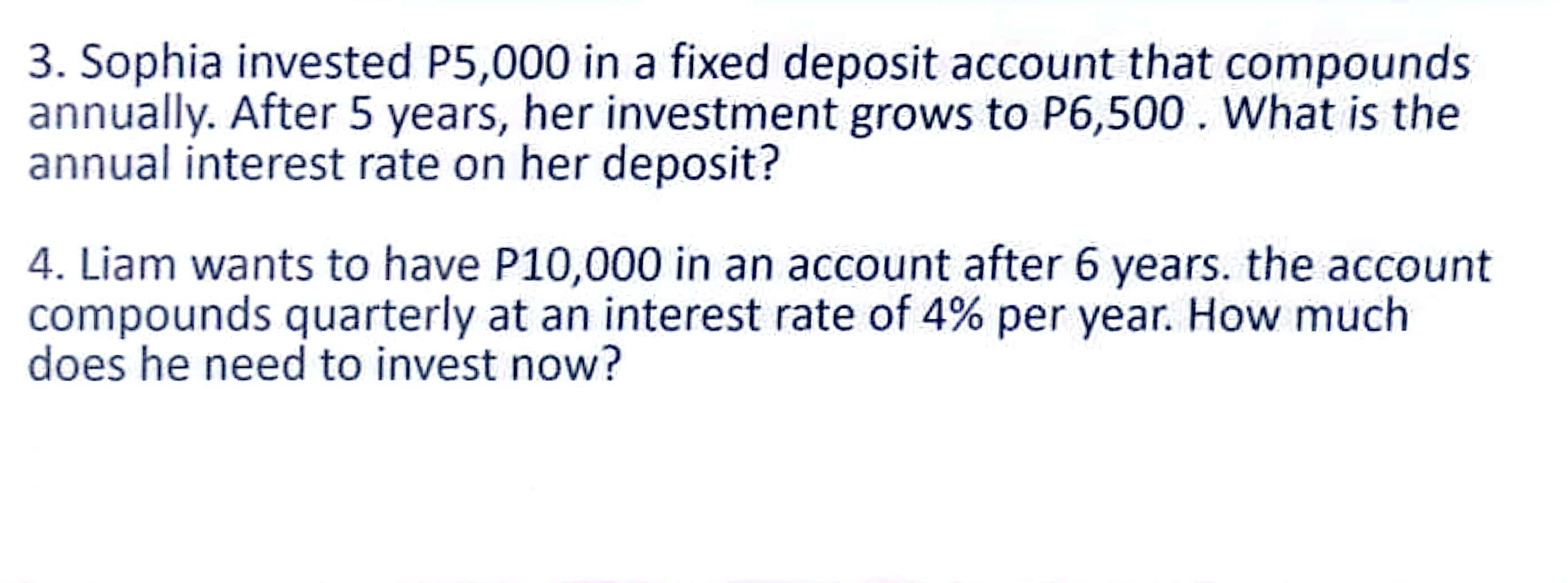 Sophia invested P5,000 in a fixed deposit account that compounds 
annually. After 5 years, her investment grows to P6,500. What is the 
annual interest rate on her deposit? 
4. Liam wants to have P10,000 in an account after 6 years. the account 
compounds quarterly at an interest rate of 4% per year. How much 
does he need to invest now?