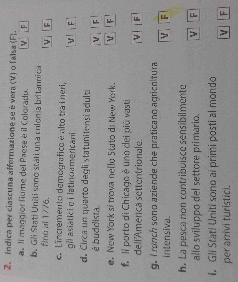 Indica per ciascuna affermazione se è vera (V) o falsa (F).
a. Il maggior fiume del Paese è il Colorado. V F
b. Gli Stati Uniti sono stati una colonia britannica
fino al 1776.
v F
c. Lincremento demografico è alto tra i neri,
gli asiatici e i latinoamericani.
V F
d. Circa un quarto degli statunitensi adulti
è buddista. V F
e. New York si trova nello Stato di New York. V F
f. Il porto di Chicago è uno dei più vasti
dell’America settentrionale. V F
g. I ranch sono aziende che praticano agricoltura
intensiva. V F
h. La pesca non contribuisce sensibilmente
allo sviluppo del settore primario.
V F
i. Gli Stati Uniti sono ai primi posti al mondo
per arrivi turistici.
V F