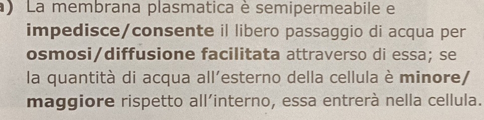 ) La membrana plasmatica è semipermeabile e 
impedisce/consente il libero passaggio di acqua per 
osmosi/diffusione facilitata attraverso di essa; se 
la quantità di acqua all’esterno della cellula è minore/ 
maggiore rispetto all’interno, essa entrerà nella cellula.