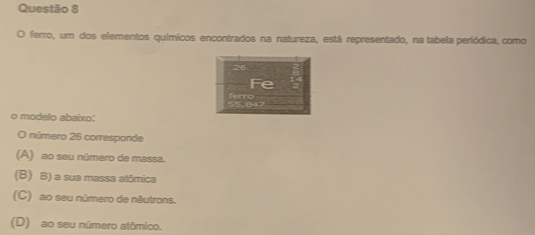 ferro, um dos elementos químicos encontrados na natureza, está representado, na tabela periódica, como
o modelo abaixo:
O número 26 corresponde
(A) ao seu número de massa.
(B) B) a sua massa alômica
(C) ao seu número de nêutrons.
(D) ao seu número atômico.