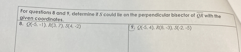 For questions 8 and 9, determine if S could lie on the perpendicular bisector of overline QR with the
given coordinates.
8. Q(-5,-1), R(3,7), S(4,-2)
9 Q(-5,4), R(8,-3), S(-2,-5)