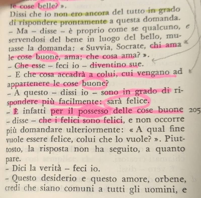 Ie cose belle? ». 
Dissi che io non ero ancora del tutto in grado 
di rispondere prontamente a questa domanda. 
- Ma - disse - è proprio come se qualcuno, e 
servendosi del bene in luogo del bello, mu- 
tasse la domanda: «Suvvia, Socrate, chi ama 
le cose buone, ama; che cosa ama? ». 
- Che esse - feci io - diventino sue. 
- E che cosa accadrà a colui, cui vengano ad 
appartenere le cose buone? 
- A questo - dissi io - sono in grado di ri- 
spondere più facilmente: sarà felice. 
- É infatti per il possesso delle cose buone 205 
- disse - che i felici sono felici, e non occorre 
più domandare ulteriormente: « A qual fine 
vuole essere felice, colui che lo vuole? ». Piut- 
tosto, la risposta non ha seguito, a quanto 
pare. 
- Dici la verità - feci io. 
- Questo desiderio e questo amore, orbene, 
credi che siano comuni a tutti gli uomini, e