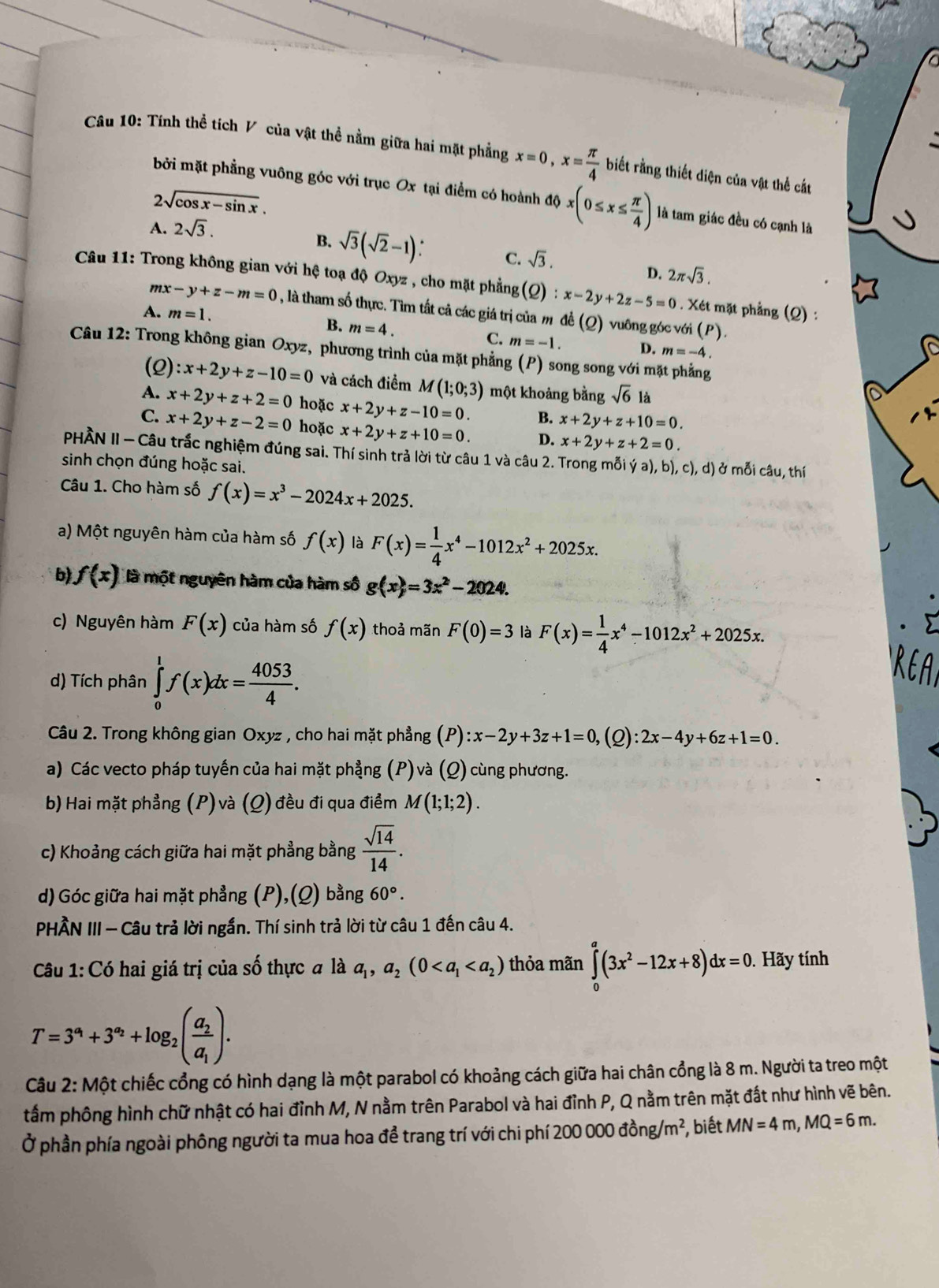 Tính thể tích V của vật thể nằm giữa hai mặt phẳng x=0,x= π /4  biết rằng thiết diện của vật thể cát
bởi mặt phẳng vuông góc với trục Ox tại điểm có hoành độ x(0≤ x≤  π /4 ) là tam giác đều có cạnh là
2sqrt(cos x-sin x).
A. 2sqrt(3).
B. sqrt(3)(sqrt(2)-1) C. sqrt(3).
D. 2π sqrt(3).
Câu 11: Trong không gian với hệ toạ độ Oxyz , cho mặt phẳng(Q) :x-2y+2z-5=0. Xét mặt phẳng (Q) :
n zx-y+z-m=0 , là tham số thực. Tìm tất cả các giá trị của m đề (Q) vuông góc với
B.
(P).
A. m=1. m=4. C. m=-1. D. m=-4.
Câu 12: Trong không gian Oxyz, phương trình của mặt phẳng (P) song song với mặt phẳng
(2) :x+2y+z-10=0 và cách điểm M(1;0;3) một khoảng bằng sqrt(6) là
A. x+2y+z+2=0 hoặc x+2y+z-10=0. B. x+2y+z+10=0.
C. x+2y+z-2=0 hoặc x+2y+z+10=0. D. x+2y+z+2=0.
PHÀN II - Câu trắc nghiệm đúng sai. Thí sinh trả lời từ câu 1 và câu 2. Trong mỗi ya),b),c),d) ở mỗi câu, thí
sinh chọn đúng hoặc sai.
Câu 1. Cho hàm số f(x)=x^3-2024x+2025.
a) Một nguyên hàm của hàm số f(x) là F(x)= 1/4 x^4-1012x^2+2025x.
b f(x) là một nguyên hàm của hàm số g(x)=3x^2-2024.
c) Nguyên hàm F(x) của hàm số f(x) thoả mãn F(0)=3 là F(x)= 1/4 x^4-1012x^2+2025x.
d) Tích phân ∈tlimits _0^(1f(x)dx=frac 4053)4.
Câu 2. Trong không gian Oxyz , cho hai mặt phẳng (P):x-2y+3z+1=0, (Q) :2x-4y+6z+1=0.
a) Các vecto pháp tuyến của hai mặt phẳng (P) và (Q) cùng phương.
b) Hai mặt phẳng (P) và (Q) đều đi qua điểm M(1;1;2).
c) Khoảng cách giữa hai mặt phẳng bằng  sqrt(14)/14 .
d) Góc giữa hai mặt phẳng (P),(Q) bằng 60°.
PHÀN III - Câu trả lời ngắn. Thí sinh trả lời từ câu 1 đến câu 4.
Câu 1: Có hai giá trị của số thực # là a_1,a_2(0 thỏa mãn ∈tlimits _0^(a(3x^2)-12x+8)dx=0.. Hãy tính
T=3^(a_1)+3^(a_2)+log _2(frac a_2a_1).
Câu 2: Một chiếc cổng có hình dạng là một parabol có khoảng cách giữa hai chân cổng là 8 m. Người ta treo một
tầm phông hình chữ nhật có hai đỉnh M, N nằm trên Parabol và hai đỉnh P, Q nằm trên mặt đất như hình vẽ bên.
Ở phần phía ngoài phông người ta mua hoa để trang trí với chi phí 200000dong/m^2 , biết MN=4m,MQ=6m.