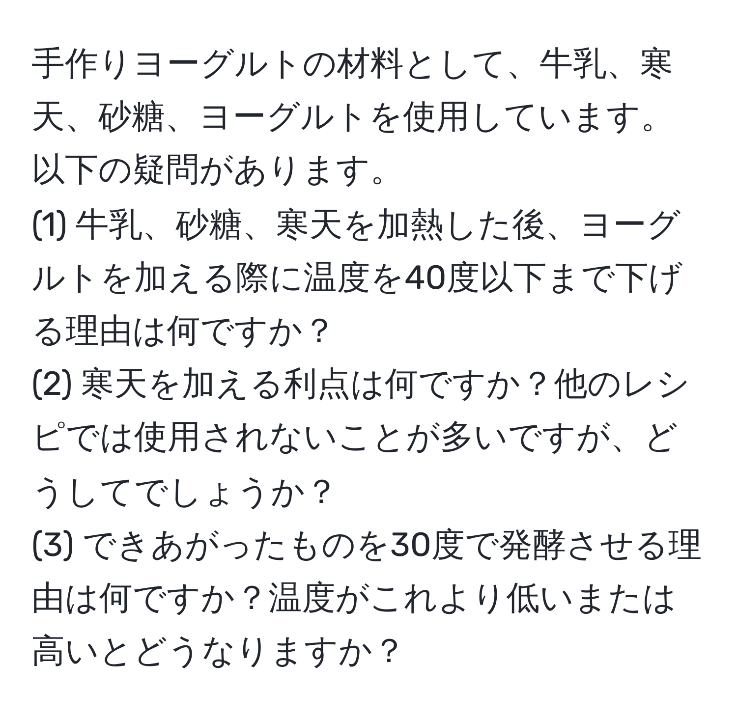 手作りヨーグルトの材料として、牛乳、寒天、砂糖、ヨーグルトを使用しています。以下の疑問があります。  
(1) 牛乳、砂糖、寒天を加熱した後、ヨーグルトを加える際に温度を40度以下まで下げる理由は何ですか？  
(2) 寒天を加える利点は何ですか？他のレシピでは使用されないことが多いですが、どうしてでしょうか？  
(3) できあがったものを30度で発酵させる理由は何ですか？温度がこれより低いまたは高いとどうなりますか？