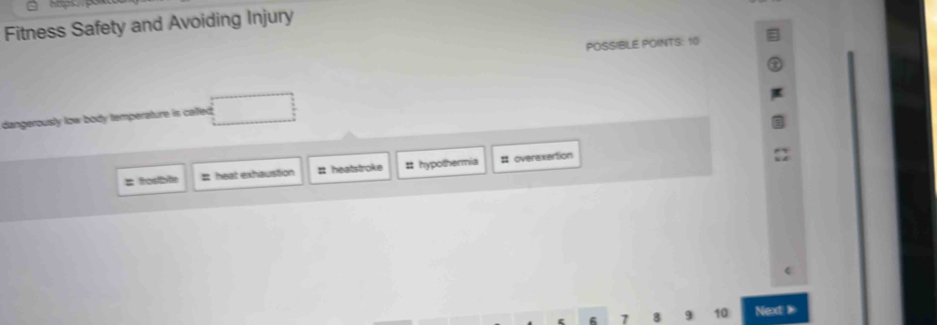 Fitness Safety and Avoiding Injury
POSSIBLE POINTS: 10
dangerously low body temperature is called .
: fostbite # heat exhaustion # heatstroke # hypothermia # overexertion
7 8 9 10 Next