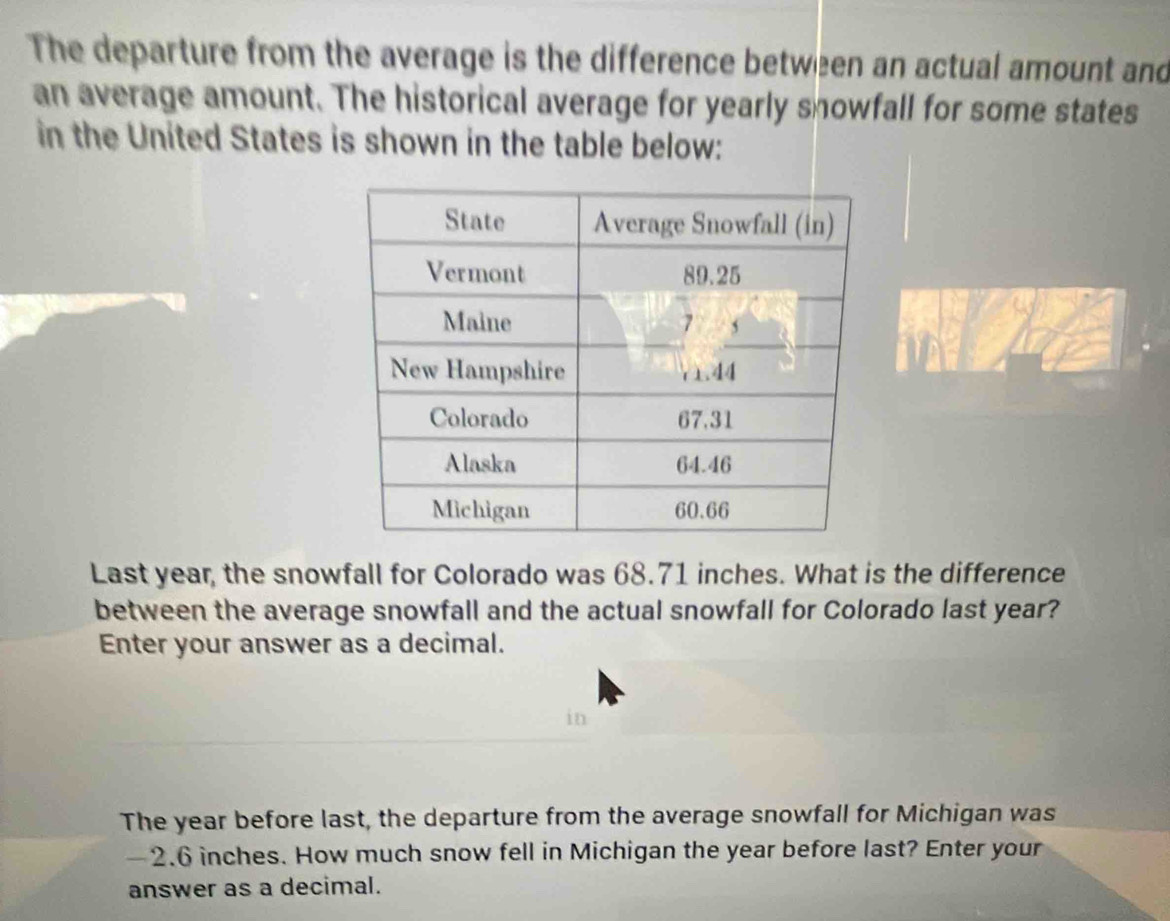 The departure from the average is the difference between an actual amount and 
an average amount. The historical average for yearly snowfall for some states 
in the United States is shown in the table below: 
Last year, the snowfall for Colorado was 68.71 inches. What is the difference 
between the average snowfall and the actual snowfall for Colorado last year? 
Enter your answer as a decimal. 
in 
The year before last, the departure from the average snowfall for Michigan was
—2.6 inches. How much snow fell in Michigan the year before last? Enter your 
answer as a decimal.