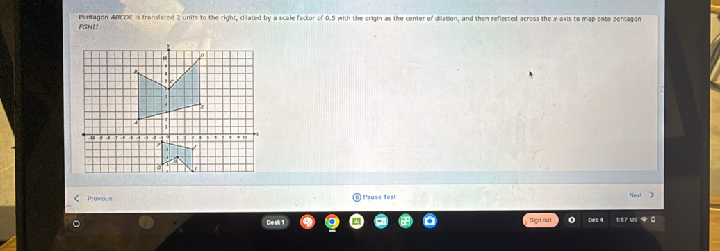 Pentagon ABCDE is translated 2 units to the right, dilated by a scale factor of 0.5 with the origin as the center of dilation, and then reflected across the x-axis to map onto pentagon
FGHDJ. 
< Previous Pause Test Nex 
Desk 1 Sign out Dec 4 1:57 us