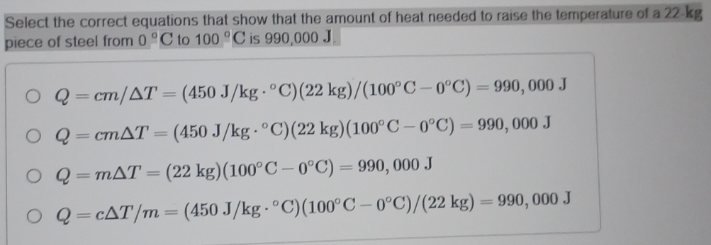 Select the correct equations that show that the amount of heat needed to raise the temperature of a 22-kg
piece of steel from 0°C to 100°C is 990,000 J
Q=cm/△ T=(450J/kg·°C)(22kg)/(100°C-0°C)=990,000J
Q=cm△ T=(450J/kg·°C)(22kg)(100°C-0°C)=990,000J
Q=m△ T=(22kg)(100°C-0°C)=990,000J
Q=c△ T/m=(450J/kg·°C)(100°C-0°C)/(22kg)=990,000J