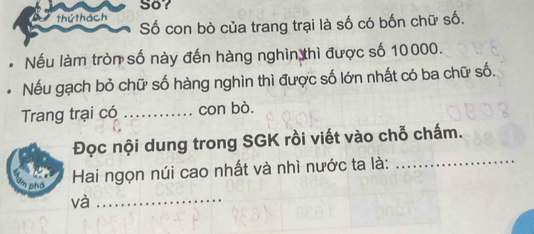 So? 
thứ thách 
Số con bò của trang trại là số có bốn chữ số. 
Nếu làm tròn số này đến hàng nghìn thì được số 10000. 
Nếu gạch bỏ chữ số hàng nghìn thì được số lớn nhất có ba chữ số. 
Trang trại có _con bò. 
Đọc nội dung trong SGK rồi viết vào chỗ chấm. 
dm phố 
Hai ngọn núi cao nhất và nhì nước ta là: 
_ 
và_