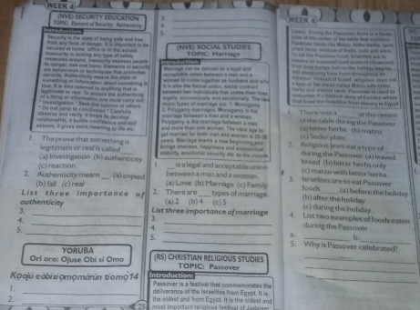 WEEK 4
J
      
_
TOPC, tment of Security Autheaticin (NVE) SECURITY EDUCATION ._
5
_
owal, Durng te Pasarver, Tere là à 1e0e
ecurity is the stshe of being safe and tee plans of the ares of the takig talk cora n
Pintóyer Soola Cea Matro, hors harks, laok
shack boow, myture of mucks, nids and wire
insecurity is lacking any type of selin Hcured at fome, office or in the schood Went any form of dangen. It is intportant to (NVE) SOCIAL STUDIE S  me all t cand coct proken) (hres!
meabores armatd. insscurty exposes peoore TOPIC: Marriage To oat the Passover fooal, bcasitns ane to
to sanger, rish and havm. Elwhsents of sacet = Thee booes before the holldas beg === 
== =at a-on free thom Strotan== ==
==aton Ied at hawad egimes Jows ==
secorily Authenticity means she state of ae befurvours of techeiques that premotes acrectabla union between a man and a terinae con e cafined a a loce ad a fese of tat meorad caned Maun with tetter
krue. It is slas refered to anything that is something or information stoud something i wman to come higeiber as husband and w  
t is also the formal unian, soctal contrac 
ngitimate or real. To ensson the muthentic ly   teeed he idivitcale that cnee fer fe oto =-d ma=red toers. Ponorree tn taed b
st a thing or infoonation one pout carry out egally, ecnsomically and enotonalty. The two estee I  keal viary of E sedus ween
* investigatian * Beek the apinian of ohe  = types of marriage are. 1 Monsg ary God freed the Israchtes frm viovery is l gys
relationship, i balins confdenca and se observe and verify it helps to develop * Do nelrump to conclusias * Carefully mage butwdem a mant and a wongs 2. Polygamy nannages Monogaery is the  There was a of the table dusing the Passover at the center
Poryganry is the marriage bofweet a mas
exteent, it gives more meaning to life els. and more than ahe womes. The sul age to (c) Seer plate (a) bwer herbs (b) matro
married for both men and wormen is 20 5 
years. Marage marks a new beginning and
brings oteness, happiness and ecosomca 2. Religious Jews eara type of
I. The prove that something is legitenate or real is called stability, emimonal security efc. to the coople bread (b)bitter herbs only during the Passover. (a) leaved
(a) Investigation (b) authenticity 1. is a legal and acceptable union (c) matzo with bitter herbs t.
between a man and a woman.
2. Authenticity means (c) reaction (a) copied (a) Love (b) Marriage (c) Family 3. Israeltes are to eat Passover foods (a) before the holiday
(b) faill (c) real
List three importance of 2. There are (a) 2 (b) 4 (c) 5 types of marriage. (c) during the holiday (b) after the holiday
3.
_
authenticity List three importance of marriage 4. List two examples of foods eaten
.
3.
4.
_
during the Passover
5.
a. b.
5. ___5. Why is Passover celebrated?
YORUBA
Orí oro: Ojuse Obi si Omo (RS) CHRISTIAN RELIGIOUS STUDIES TOPIC: Passover__
Koajú eobisiợmomárùn tiomộ 14 Introduction: Passover is a festival that commemorates the_
1. _deliverance of the Israelites from Egypt. It is
2.
_
the oldest and from Egypt. It is the oldest and
25