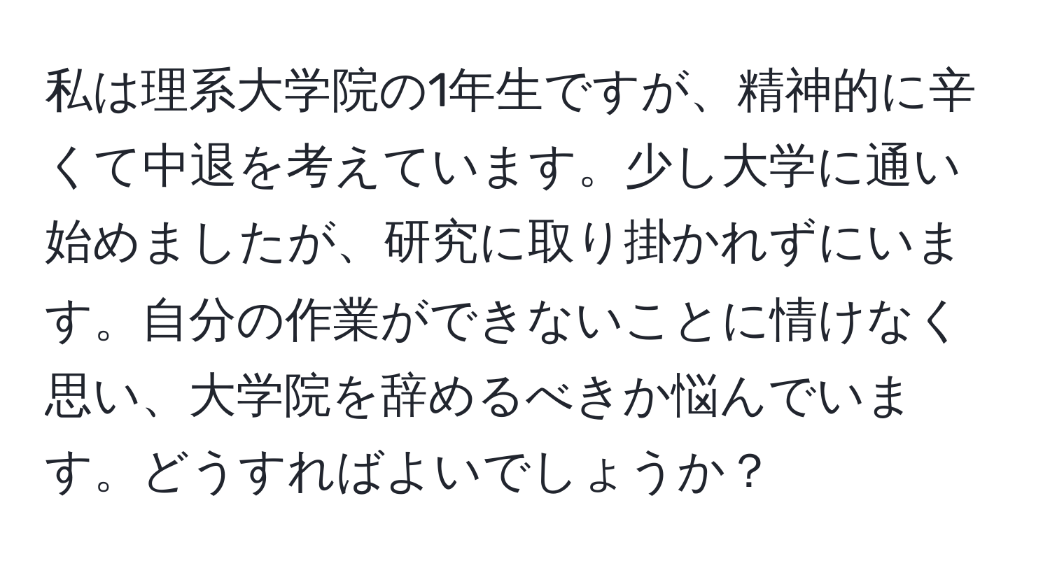 私は理系大学院の1年生ですが、精神的に辛くて中退を考えています。少し大学に通い始めましたが、研究に取り掛かれずにいます。自分の作業ができないことに情けなく思い、大学院を辞めるべきか悩んでいます。どうすればよいでしょうか？