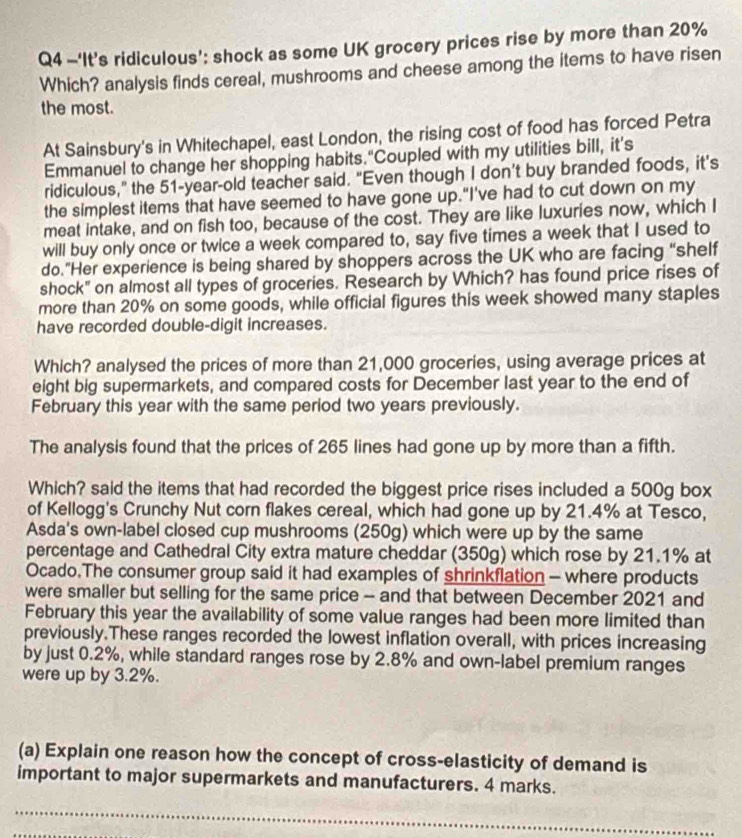 —‘It’s ridiculous’: shock as some UK grocery prices rise by more than 20%
Which? analysis finds cereal, mushrooms and cheese among the items to have risen
the most.
At Sainsbury's in Whitechapel, east London, the rising cost of food has forced Petra
Emmanuel to change her shopping habits."Coupled with my utilities bill, it’s
ridiculous,” the 51-year-old teacher said. “Even though I don’t buy branded foods, it’s
the simplest items that have seemed to have gone up."I've had to cut down on my
meat intake, and on fish too, because of the cost. They are like luxuries now, which I
will buy only once or twice a week compared to, say five times a week that I used to
do.”Her experience is being shared by shoppers across the UK who are facing “shelf
shock" on almost all types of groceries. Research by Which? has found price rises of
more than 20% on some goods, while official figures this week showed many staples
have recorded double-digit increases.
Which? analysed the prices of more than 21,000 groceries, using average prices at
eight big supermarkets, and compared costs for December last year to the end of
February this year with the same period two years previously.
The analysis found that the prices of 265 lines had gone up by more than a fifth.
Which? said the items that had recorded the biggest price rises included a 500g box
of Kellogg's Crunchy Nut corn flakes cereal, which had gone up by 21.4% at Tesco,
Asda's own-label closed cup mushrooms (250g) which were up by the same
percentage and Cathedral City extra mature cheddar (350g) which rose by 21.1% at
Ocado.The consumer group said it had examples of shrinkflation - where products
were smaller but selling for the same price - and that between December 2021 and
February this year the availability of some value ranges had been more limited than
previously.These ranges recorded the lowest inflation overall, with prices increasing
by just 0.2%, while standard ranges rose by 2.8% and own-label premium ranges
were up by 3.2%.
(a) Explain one reason how the concept of cross-elasticity of demand is
important to major supermarkets and manufacturers. 4 marks.
_