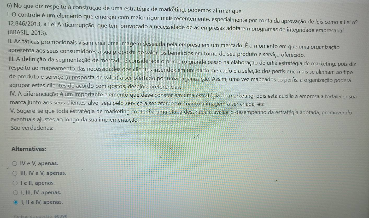 No que diz respeito à construção de uma estratégia de marketing, podemos afirmar que:
l. O controle é um elemento que emergiu com maior rigor mais recentemente, especialmente por conta da aprovação de leis como a Lei n°
12.846/2013, a Lei Anticorrupção, que tem provocado a necessidade de as empresas adotarem programas de integridade empresarial
(BRASIL, 2013).
II. As táticas promocionais visam criar uma imagem desejada pela empresa em um mercado. É o momento em que uma organização
apresenta aos seus consumidores a sua proposta de valor, os benefícios em torno do seu produto e serviço oferecido.
III. A definição da segmentação de mercado é considerada o primeiro grande passo na elaboração de uma estratégia de marketing, pois diz
respeito ao mapeamento das necessidades dos clientes inseridos em um dado mercado e a seleção dos perfis que mais se alinham ao tipo
de produto e serviço (a proposta de valor) a ser ofertado por uma organização. Assim, uma vez mapeados os perfis, a organização poderá
agrupar estes clientes de acordo com gostos, desejos, preferências.
IV. A diferenciação é um importante elemento que deve constar em uma estratégia de marketing, pois esta auxilia a empresa a fortalecer sua
marca junto aos seus clientes-alvo, seja pelo serviço a ser oferecido quanto a imagem a ser criada, etc.
V. Sugere-se que toda estratégia de marketing contenha uma etapa destinada a avaliar o desempenho da estratégia adotada, promovendo
eventuais ajustes ao longo da sua implementação.
São verdadeiras:
Alternativas:
IV e V, apenas.
III, IV e V, apenas.
I e II, apenas.
I, III, IV, apenas.
I, II e IV, apenas.
Códião da questão: 60398