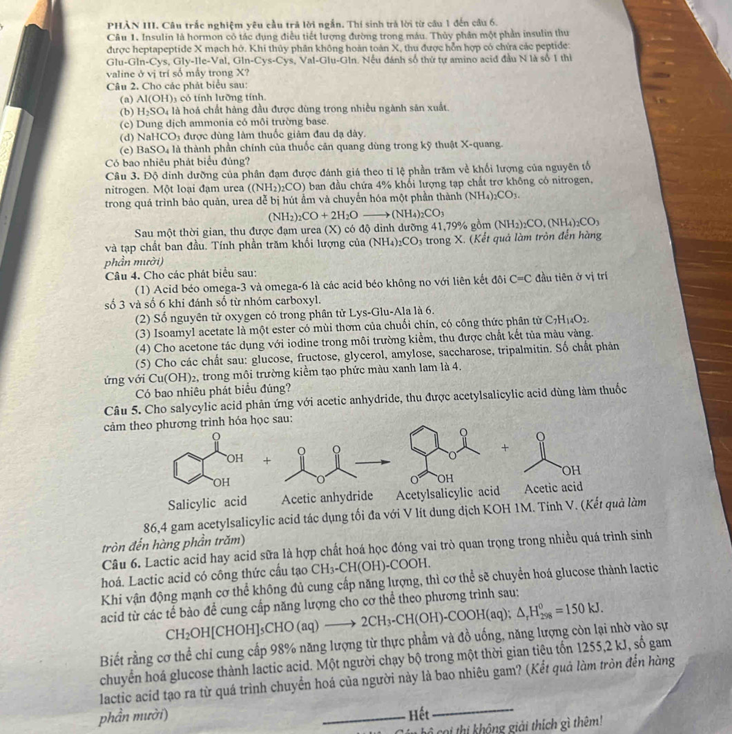 PHÀN III. Câu trắc nghiệm yêu cầu trả lời ngắn. Thí sinh trả lời từ cầu 1 đến câu 6.
Câu 1. Insulin là hormon có tác dụng điều tiết lượng đường trong máu. Thủy phân một phần insulin thu
được heptapeptide X mạch hớ. Khi thủy phân không hoàn toàn X, thu được hỗn hợp có chứa các peptide:
Glu -GIn-Cys,Gly-Ie-Val,Gin-Cys-Cys s, Val-Glu-Gln. Nếu đánh số thứ tự amino acid đầu N là số 1 thì
valine ở vị trí số mầy trong X?
Câu 2. Cho các phát biểu sau:
(a) AI(OH) có tính lưỡng tính
(b) H_2SO_4 là hoá chất hàng đầu được dùng trong nhiều ngành sản xuất.
(c) Dung dịch ammonia có môi trường base.
(d) NaHCO_3 được dùng làm thuốc giảm đau dạ dảy.
(e) BaSO_4 là thành phần chính của thuốc căn quang dùng trong kỹ thuật X-quang.
Có bao nhiêu phát biểu đúng?
Câu 3. Độ dinh dưỡng của phân đạm được đánh giá theo tỉ lệ phần trăm về khối lượng của nguyên tổ
nitrogen. Một loại đạm urea ((NH_2)_2CO) ) ban đầu chứa 4% khổi lượng tạp chất trơ không có nitrogen,
trong quá trình bảo quản, urea dễ bị hút ầm và chuyển hóa một phần thành (NH_4)_2CO_3.
Sau một thời gian, thu được đạm urea (X) có độ dinh dưỡng 41,79% gồm (NH_2)_2CO+2H_2Oto (NH_4)_2CO_3 (NH_2)_2CO,(NH_4)_2CO_3
và tạp chất ban đầu. Tính phần trăm khối lượng của (NH_4)_2CO_3 : trong X. (Kết quả làm tròn đến hàng
phần mười)
Câu 4. Cho các phát biểu sau:
(1) Acid béo omega-3 và omega-6 là các acid béo không no với liên kết đôi C=C đầu tiên ở vị trí
số 3 và số 6 khi đánh số từ nhóm carboxyl.
(2) Số nguyên tử oxygen có trong phân tử Lys-Glu-Ala là 6.
(3) Isoamyl acetate là một ester có mùi thơm của chuối chín, có công thức phân tử C_7H_14O_2.
(4) Cho acetone tác dụng với iodine trong môi trường kiểm, thu được chất kết tủa màu vàng.
(5) Cho các chất sau: glucose, fructose, glycerol, amylose, saccharose, tripalmitin. Số chất phản
ứng với Cu(OH)_2 2, trong môi trường kiểm tạo phức màu xanh lam là 4.
Có bao nhiêu phát biểu đúng?
Câu 5. Cho salycylic acid phản ứng với acetic anhydride, thu được acetylsalicylic acid dùng làm thuốc
cảm theo phương trình hóa học sau:
Q Q
Q

+
OH
0 OH
Salicylic acid Acetic anhydride Acetylsalicylic acid Acetic acid
86,4 gam acetylsalicylic acid tác dụng tối đa với V lít dung dịch KOH 1M. Tính V. (Kết quả làm
tròn đến hàng phần trăm)
Câu 6. Lactic acid hay acid sữa là hợp chất hoá học đóng vai trò quan trọng trong nhiều quá trình sinh
hoá. Lactic acid có công thức cầu tạo CH_3-CH(OH)-COOH.
Khi vận động mạnh cơ thể không đủ cung cấp năng lượng, thì cơ thể sẽ chuyển hoá glucose thành lactic
acid từ các tế bào để cung cấp năng lượng cho cơ thể theo phương trình sau:
CH₂OH[CHOH]₅CHO (aq) to 2CH_3-CH(OH)-COOH(aq);△ _rH_(298)^0=150kJ.
Biết rằng cơ thể chỉ cung cấp 98% năng lượng từ thực phẩm và đồ uống, năng lượng còn lại nhờ vào sự
chuyển hoá glucose thành lactic acid. Một người chạy bộ trong một thời gian tiêu tốn 1255,2 kJ, số gam
_
lactic acid tạo ra từ quá trình chuyển hoá của người này là bao nhiêu gam? (Kết quả làm tròn đến hàng
phần mười) _Hết
Cán bộ coi thị không giải thích gì thêm!