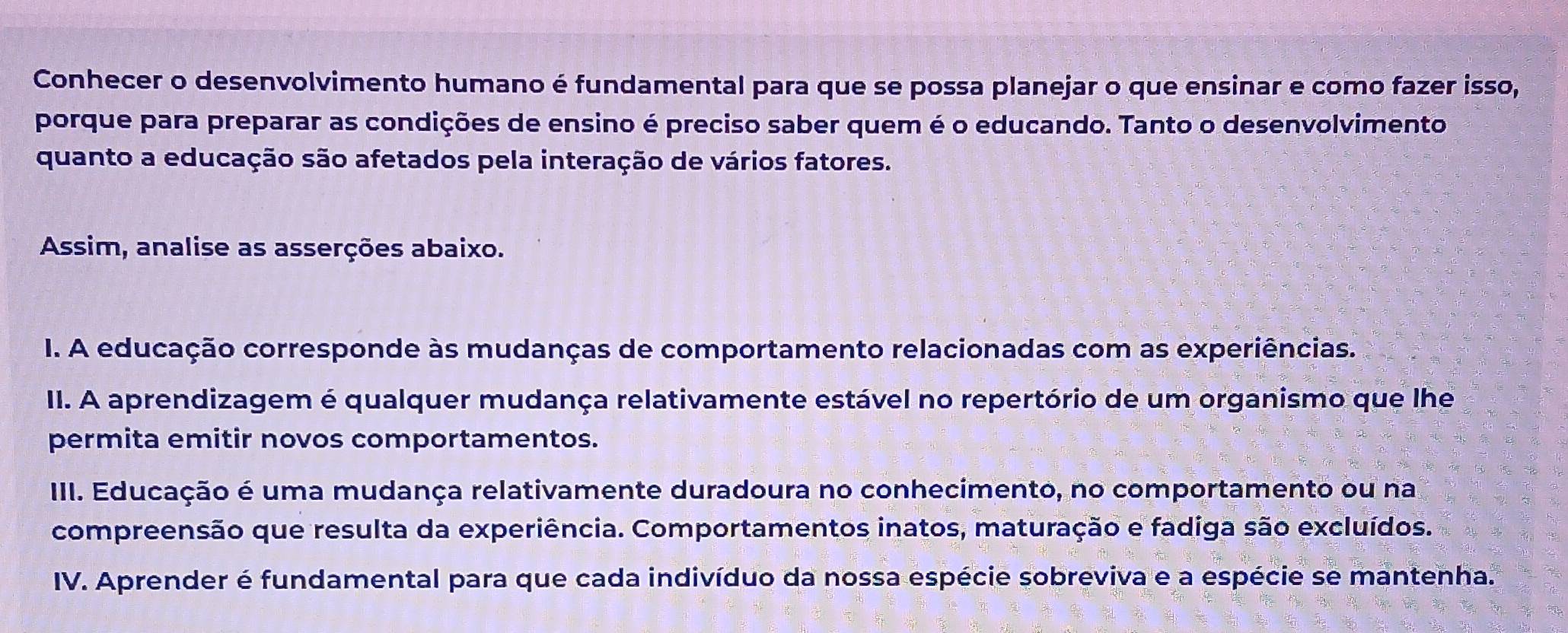 Conhecer o desenvolvimento humano é fundamental para que se possa planejar o que ensinar e como fazer isso, 
porque para preparar as condições de ensino é preciso saber quem é o educando. Tanto o desenvolvimento 
quanto a educação são afetados pela interação de vários fatores. 
Assim, analise as asserções abaixo. 
I. A educação corresponde às mudanças de comportamento relacionadas com as experiências. 
II. A aprendizagem é qualquer mudança relativamente estável no repertório de um organismo que lhe 
permita emitir novos comportamentos. 
III. Educação é uma mudança relativamente duradoura no conhecimento, no comportamento ou na 
compreensão que resulta da experiência. Comportamentos inatos, maturação e fadiga são excluídos. 
IV. Aprender é fundamental para que cada indivíduo da nossa espécie sobreviva e a espécie se mantenha.