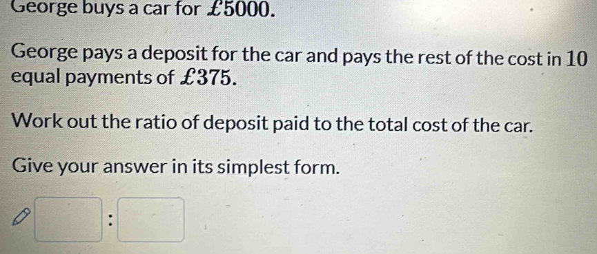 George buys a car for £5000. 
George pays a deposit for the car and pays the rest of the cost in 10
equal payments of £375. 
Work out the ratio of deposit paid to the total cost of the car. 
Give your answer in its simplest form.
□ :□