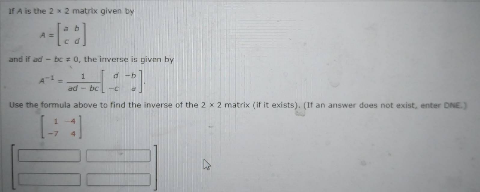 If A is the 2* 2 matrix given by
A=beginbmatrix a&b c&dendbmatrix
and if ad-bc!= 0 , the inverse is given by
A^(-1)= 1/ad-bc beginbmatrix d&-b -c&aendbmatrix. 
Use the formula above to find the inverse of the 2* 2 matrix (if it exists). (If an answer does not exist, enter DNE.)
beginbmatrix 1&-4 -7&4endbmatrix