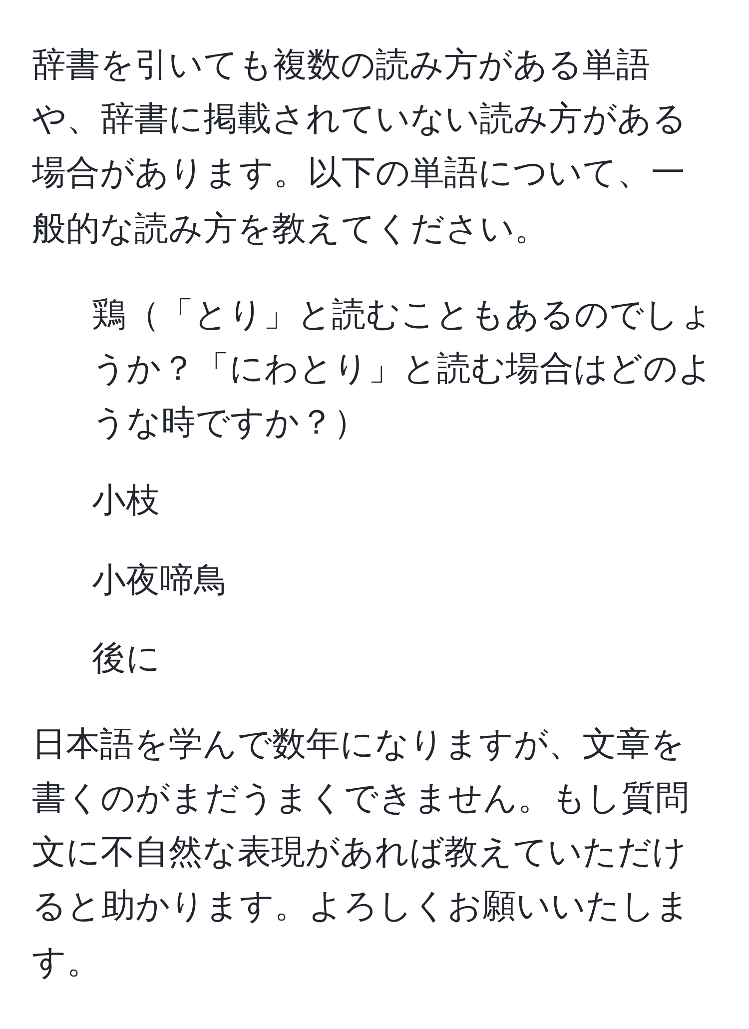 辞書を引いても複数の読み方がある単語や、辞書に掲載されていない読み方がある場合があります。以下の単語について、一般的な読み方を教えてください。  
1. 鶏「とり」と読むこともあるのでしょうか？「にわとり」と読む場合はどのような時ですか？  
2. 小枝  
3. 小夜啼鳥  
4. 後に  

日本語を学んで数年になりますが、文章を書くのがまだうまくできません。もし質問文に不自然な表現があれば教えていただけると助かります。よろしくお願いいたします。