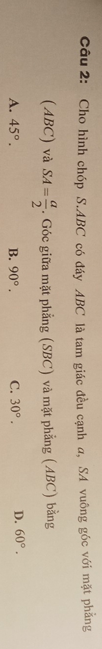 Cho hình chóp S. ABC có đáy ABC là tam giác đều cạnh a, SA vuông góc với mặt phẳng
(ABC) và SA= a/2 . Góc giữa mặt phẳng (SBC) và mặt phẳng (ABC) bằng
A. 45°. B. 90°. C. 30°.
D. 60°.