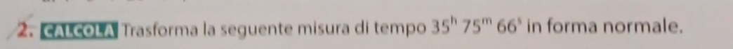 cALcOLA Trasforma la seguente misura di tempo 35^h75^m66^s in forma normale.
