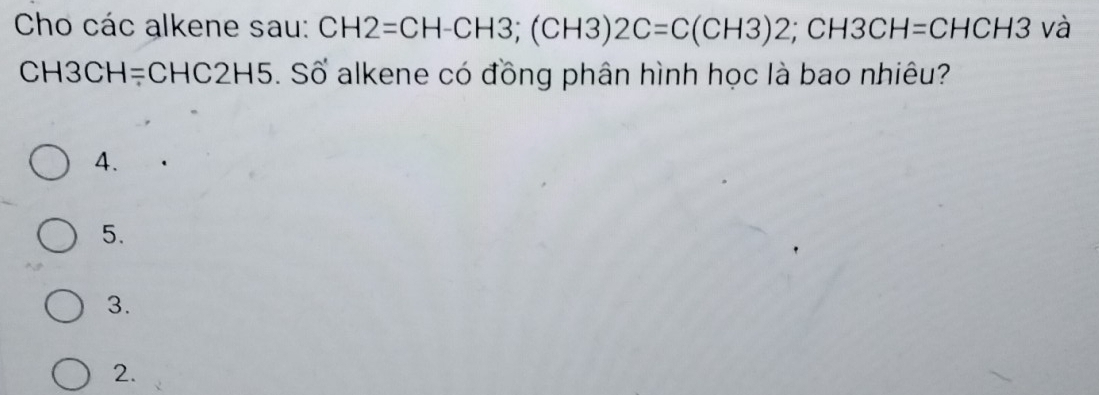 Cho các alkene sau: CH2=CH-CH3; (CH3)2C=C(CH3)2; CH3CH= CHCH3 và
C :H3CH=CHC2H5 5. Số alkene có đồng phân hình học là bao nhiêu?
4.
5.
3.
2.