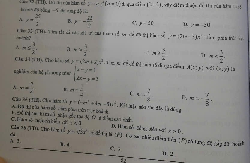 Cầu 32 (TH). Đồ thị của hàm số y=ax^2(a!= 0) đi qua điểm (1;-2) , vậy điểm thuộc đồ thị của hàm số có
hoành độ bằng −5 thì tung độ là:
A. y= 25/2  B. y=- 25/2  C. y=50 D. y=-50
Câu 33 (TH). Tìm tất cả các giá trị của tham số m đề đồ thị hàm số y=(2m-3)x^2
hoành? nằm phía trên trục
A. m≤  3/2 . B. m> 3/2 .
C. m≥  3/2 .
D. m
Câu 34 (TH). Cho hàm số y=(2m+2)x^2. Tìm m đề đồ thị hàm số đi qua điểm A(x;y) với (x;y) là
nghiệm của hệ phương trình beginarrayl x-y=1 2x-y=3endarray.
A. m= 7/4 . B. m= 1/4 .
C. m= 7/8 . D. m=- 7/8 .
Câu 35 (TH). Cho hàm số y=(-m^2+4m-5)x^2.Kết luận nào sau đây là đúng
A. Đồ thị của hàrn số nằm phía trên trục hoành.
B. Đồ thị của hàm số nhận gốc tọa độ O là điểm cao nhất.
C. Hàm số nghịch biến với x<0. D. Hàm số đồng biến với x>0.
độ.
Câu 36 (VD). Cho hàm số y=sqrt(3)x^2 có đồ thị là (P). Có bao nhiêu điềm trên (P)có tung độ gấp đôi hoành
A. 5 . B. 4 . C. 3 . D. 2 .
82