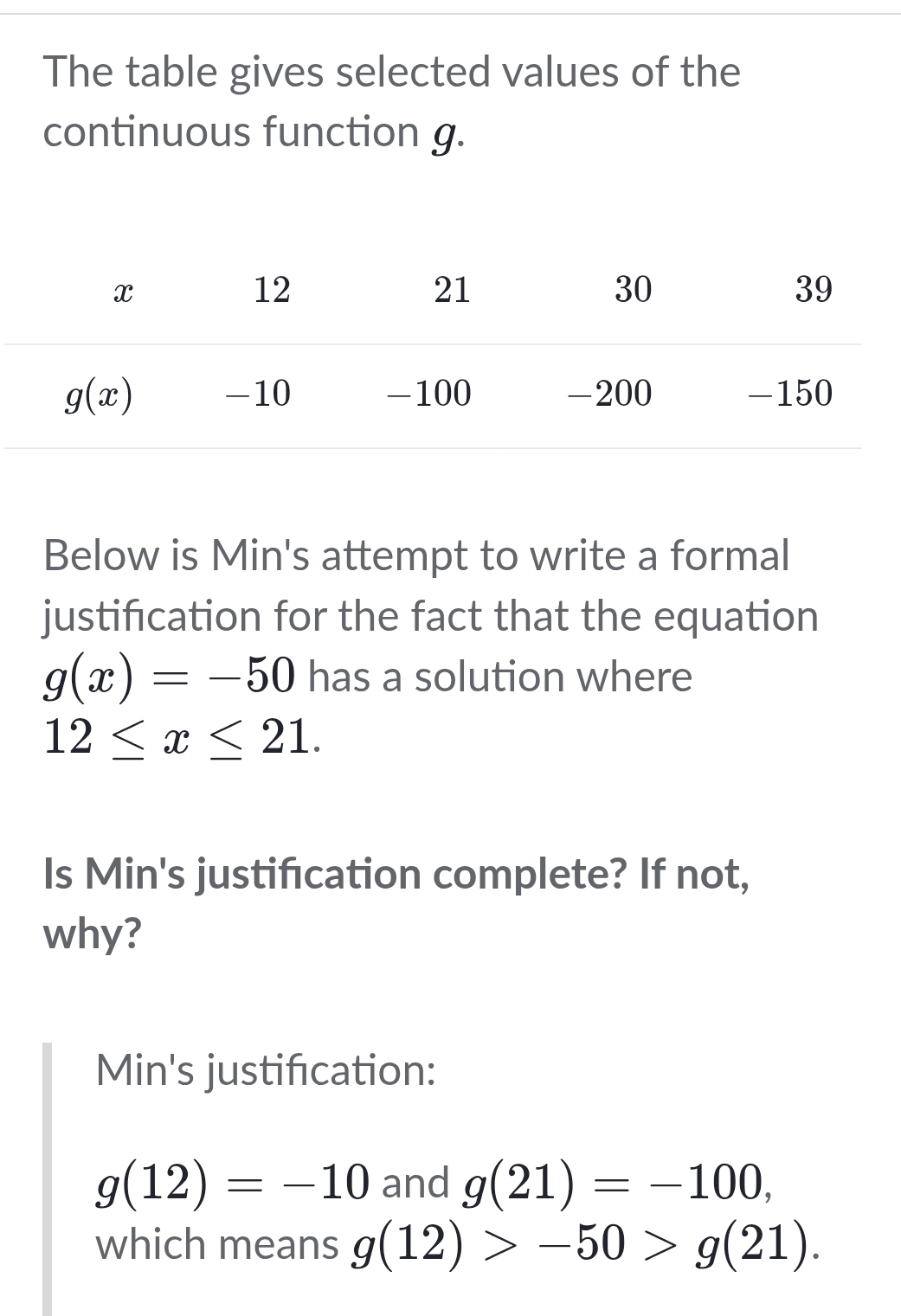 The table gives selected values of the
continuous function g.
Below is Min's attempt to write a formal
justification for the fact that the equation
g(x)=-50 has a solution where
12≤ x≤ 21.
Is Min's justifcation complete? If not,
why?
Min's justification:
g(12)=-10 and g(21)=-100,
which means g(12)>-50>g(21).