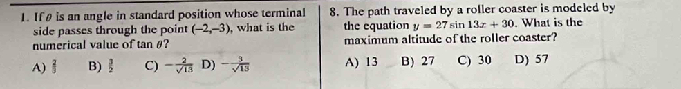 If θ is an angle in standard position whose terminal 8. The path traveled by a roller coaster is modeled by
side passes through the point (-2,-3) , what is the the equation y=27sin 13x+30. What is the
numerical value of tan θ? maximum altitude of the roller coaster?
A)  2/3  B)  3/2  C) - 2/sqrt(13)  D) - 3/sqrt(13)  A) 13 B) 27 C) 30 D) 57