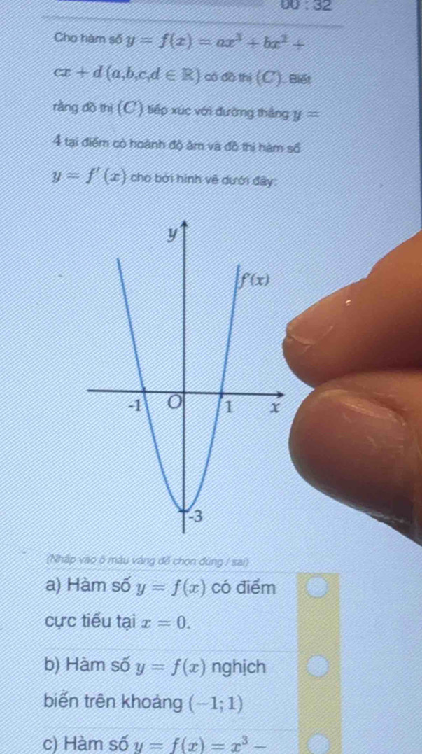 300:32
Cho hàm số y=f(x)=ax^3+bx^2+
cx+d(a,b,c,d∈ R) ∞ com(C) Biết
rằng đồ thị (C) tiếp xúc với đường thắng y=
4 tại điểm có hoành độ âm và đô thị hàm số
y=f'(x) cho bởi hình về dưới đây:
(Nhập vào ở màu vàng để chọn đùng / sai)
a) Hàm số y=f(x) có điểm
cực tiểu tại x=0.
b) Hàm số y=f(x) nghịch
biển trên khoáng (-1;1)
c) Hàm số y=f(x)=x^3-