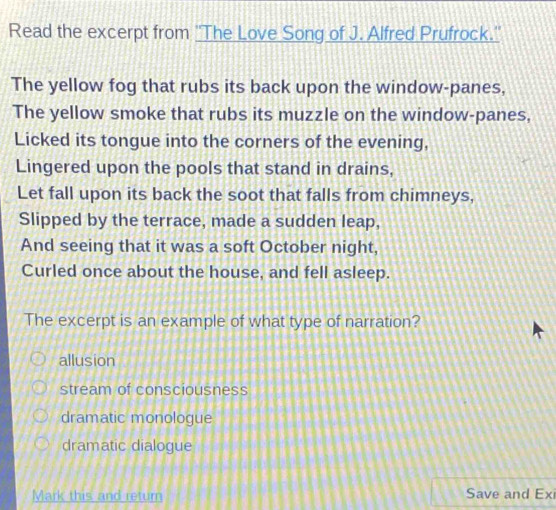 Read the excerpt from ''The Love Song of J. Alfred Prufrock.''
The yellow fog that rubs its back upon the window-panes,
The yellow smoke that rubs its muzzle on the window-panes,
Licked its tongue into the corners of the evening,
Lingered upon the pools that stand in drains,
Let fall upon its back the soot that falls from chimneys,
Slipped by the terrace, made a sudden leap,
And seeing that it was a soft October night,
Curled once about the house, and fell asleep.
The excerpt is an example of what type of narration?
allusion
stream of consciousness
dramatic monologue
dramatic dialogue
Mark this and return Save and Ex