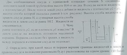 ва сообиаиихея сосуда с одинаковой цлошалы сечения S соединены
дололнительнойтонкойτрубочкойна высоте Н/4 οт ихдна. Всосудыналили жидкость
с ллотностыо ρ1. После этοго в левый сосуд лобавнлн жилкосτь е πлотносτыо rho 2
высоτа столба которой оказалась равнойん (см. рисунок), Высоτа сτолба жилкости в
правом сосуле равна Η, а суммарная высоτа столба
жилкостη влевом сосуле равна 3H/2 . жидкости не
CMCⅢBaTC 1. Yemy
равна πлотηость ρ2, если πлотноCть ρ1 известна? B
левом сосуле на )илкость лоожи массивный 
πоршень Поршень скользηт без трения, а жиакость 
межлу поршнем и стенкамн сосула не подтекаеt.
2. Опрелелητее πриκакой массе η пориιня верхние гранииы жидκостей в левом и
лравомсосулееваелоложенни равновесия булут расположенье наеодном уровне. (1О балл)