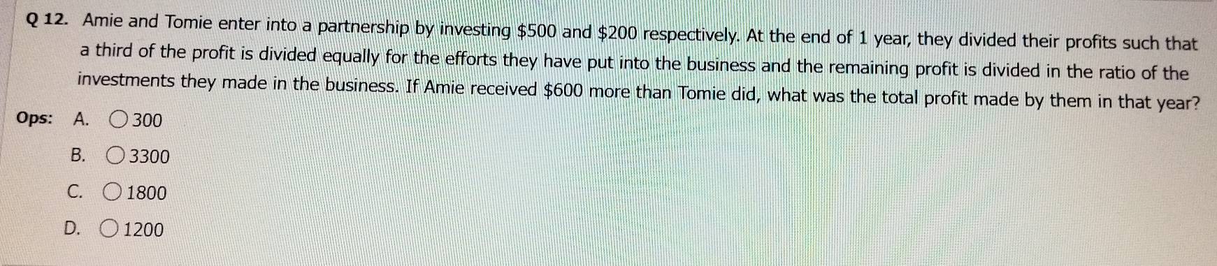 Amie and Tomie enter into a partnership by investing $500 and $200 respectively. At the end of 1 year, they divided their profits such that
a third of the profit is divided equally for the efforts they have put into the business and the remaining profit is divided in the ratio of the
investments they made in the business. If Amie received $600 more than Tomie did, what was the total profit made by them in that year?
Ops: ₹A. 300
B. 3300
C. 1800
D. 1200