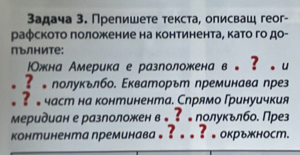 Задача 3. Прелишете текста, олисваш геог- 
раφското πоложение на континента, като го до- 
пълните: 
Ожна Америка е разроложкена в。？。и 
。?лолукълбо. Εкваторът преминава пре 
。 ? 。част на континента. Слрямо Гринуичкия 
Меридиан е разлоложен в 。⁷ 〕 полукьлбо. През 
континента преминава。?。。?。окръжност.