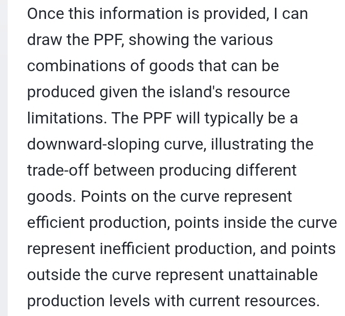 Once this information is provided, I can 
draw the PPF, showing the various 
combinations of goods that can be 
produced given the island's resource 
limitations. The PPF will typically be a 
downward-sloping curve, illustrating the 
trade-off between producing different 
goods. Points on the curve represent 
efficient production, points inside the curve 
represent inefficient production, and points 
outside the curve represent unattainable 
production levels with current resources.