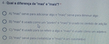 Qual a diferença de "mas" e "mais"? *
A) "mas" serve para adicionar algo e "mais" serve para diminuir algo
B) "mas" é usado como um "porém" e "mais" é usado no sentido de adição.
C) "mas" é usado para se referr a algo e "mais" é usado como um adjetivo.
D) "mas" serve para contabilizar e ''mais' é um substantivo.