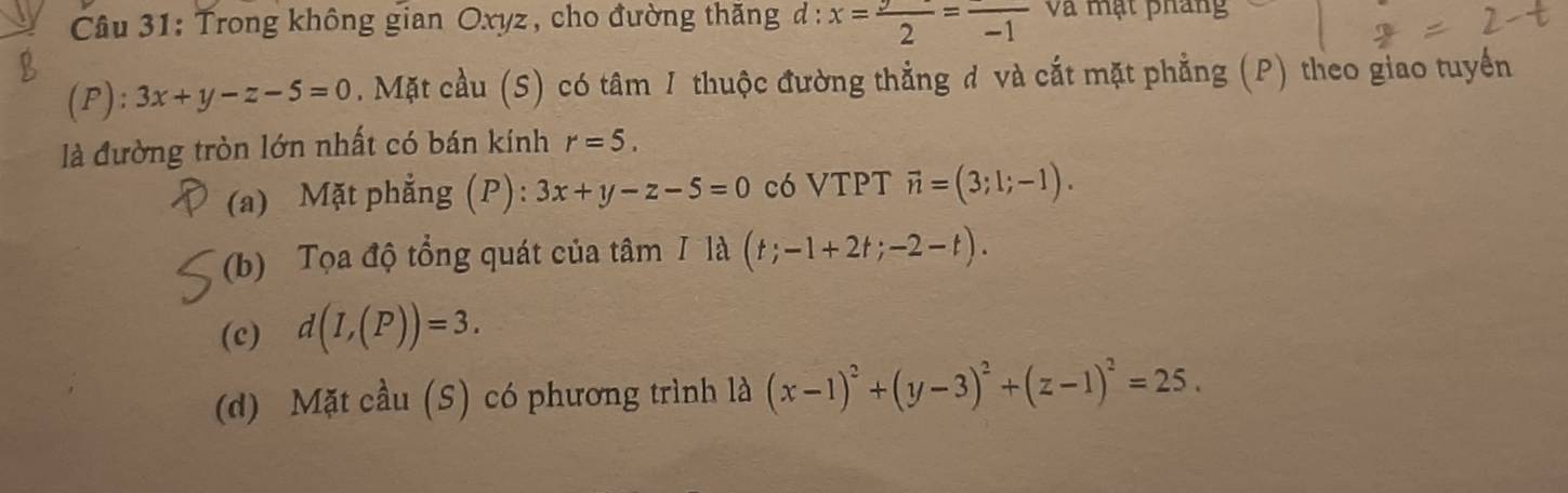 Trong không gian Oxyz, cho đường thăng d: x= y/2 =frac -1 và mạt pháng
(P): 3x+y-z-5=0. Mặt cầu (S) có tâm 1 thuộc đường thẳng đ và cắt mặt phẳng (P) theo giao tuyển
là đường tròn lớn nhất có bán kính r=5.
(a) Mặt phẳng (P): 3x+y-z-5=0 có VTPT vector n=(3;1;-1).
(b) Tọa độ tổng quát của tâm / là (t;-1+2t;-2-t).
(c) d(I,(P))=3.
(d) Mặt cầu (S) có phương trình là (x-1)^2+(y-3)^2+(z-1)^2=25.