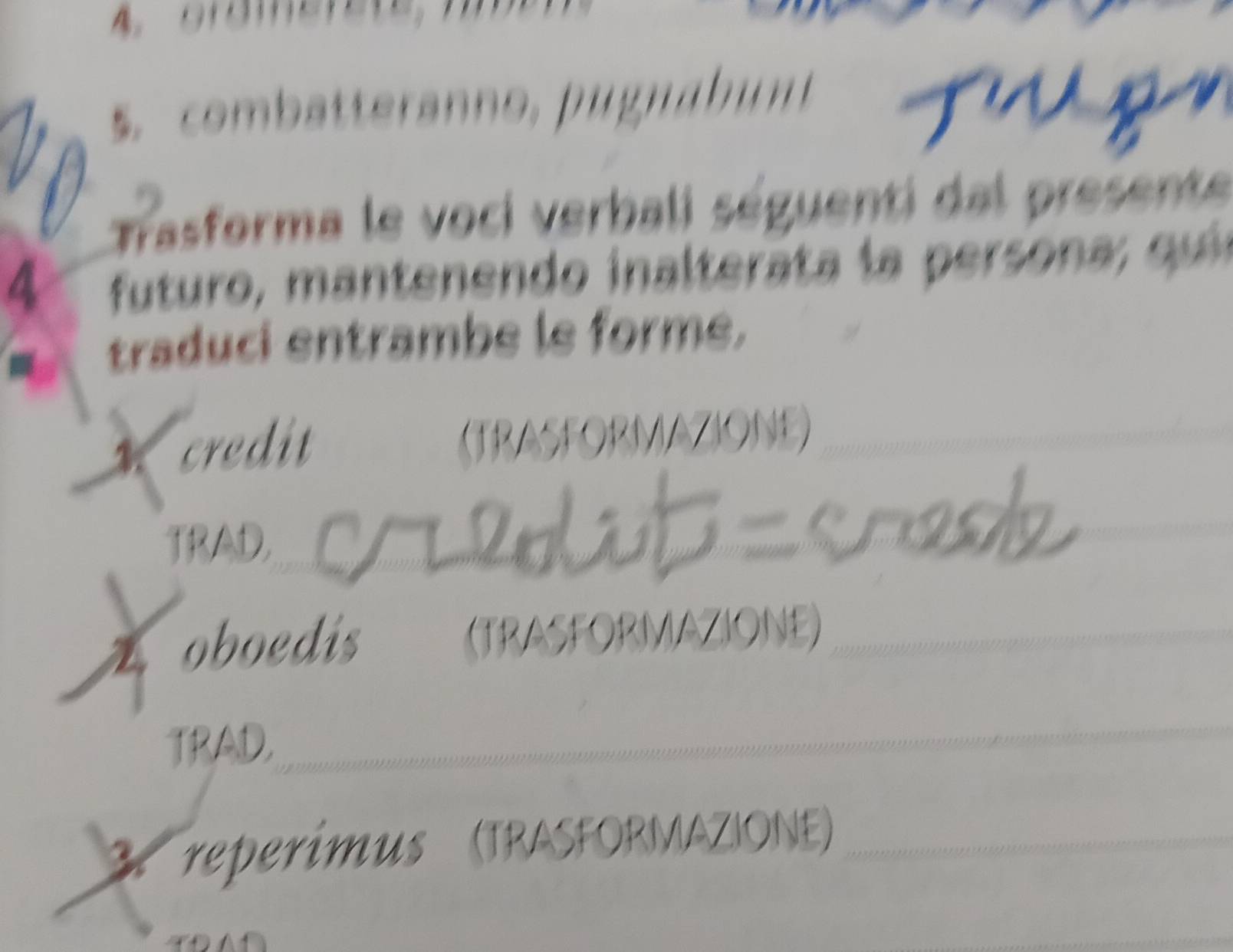 combatteranno, pugnabunt T u p 
Trasforma le voci verbali séguenti dal presente 
4 futuro, m antenendo inaltera ta la persona , qui 
traduci entrambe le forme, 
credit (TRASFORMAZIONE)_ 
TRAD._ 
_ 
_ 
2. oboedis (TRASFORMAZIONE)_ 
TRAD, 
_ 
3. reperimus (TRASFORMAZIONE)_