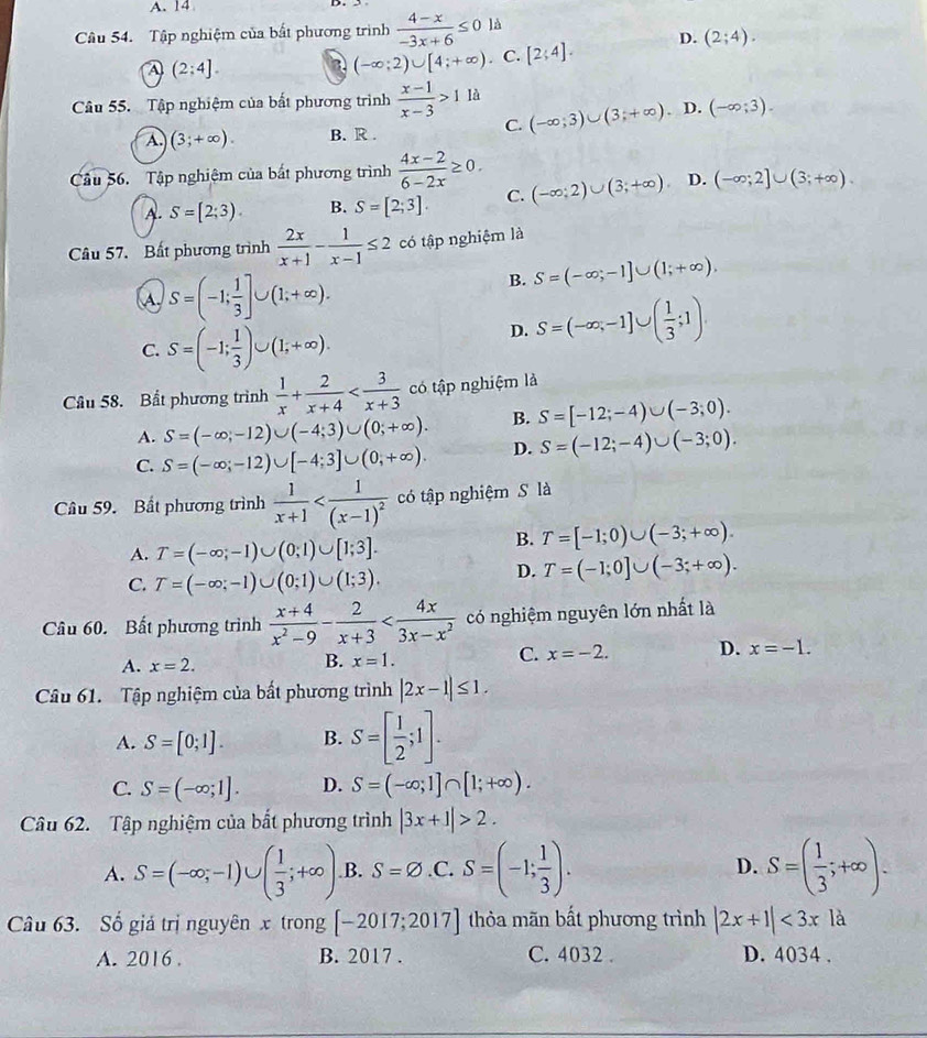 A. 14
Câu 54. Tập nghiệm của bất phương trình  (4-x)/-3x+6 ≤ 0 là
A (2:4]. a (-∈fty ;2)∪ [4;+∈fty ) C. [2;4]. D. (2;4).
Câu 55. Tập nghiệm của bất phương trình  (x-1)/x-3 >11a (-∈fty ;3)∪ (3;+∈fty ) D. (-∈fty ;3).
A. (3;+∈fty ). B. R .
C.
Câu 56.  Tập nghiệm của bắt phương trình  (4x-2)/6-2x ≥ 0. (-∈fty ;2)∪ (3;+∈fty ) D. (-∈fty ;2]∪ (3;+∈fty ).
A. S=(2;3). B. S=[2;3]. C.
Câu 57. Bất phương trình  2x/x+1 - 1/x-1 ≤ 2 có tập nghiệm là
A S=(-1; 1/3 ]∪ (1;+∈fty ).
B. S=(-∈fty ,-1]∪ (1;+∈fty ).
C. S=(-1; 1/3 )∪ (1;+∈fty ).
D. S=(-∈fty ,-1]∪ ( 1/3 ;1)
Câu 58. Bất phương trình  1/x + 2/x+4  có tập nghiệm là
A. S=(-∈fty ;-12)∪ (-4;3)∪ (0;+∈fty ). B. S=[-12;-4)∪ (-3;0).
C. S=(-∈fty ;-12)∪ [-4;3]∪ (0,+∈fty ). D. S=(-12;-4)∪ (-3;0).
Câu 59. Bất phương trình  1/x+1  có tập nghiệm S là
A. T=(-∈fty ;-1)∪ (0;1)∪ [1;3].
B. T=[-1;0)∪ (-3;+∈fty ).
C. T=(-∈fty ;-1)∪ (0;1)∪ (1;3).
D. T=(-1;0]∪ (-3;+∈fty ).
Câu 60. Bất phương trình  (x+4)/x^2-9 - 2/x+3  có nghiệm nguyên lớn nhất là
A. x=2.
B. x=1.
C. x=-2. D. x=-1.
Câu 61. Tập nghiệm của bất phương trình |2x-1|≤ 1.
A. S=[0;1]. B. S=[ 1/2 ;1].
C. S=(-∈fty ;1]. D. S=(-∈fty ;1]∩ [1;+∈fty ).
Câu 62. Tập nghiệm của bắt phương trình |3x+1|>2.
A. S=(-∈fty ;-1)∪ ( 1/3 ;+∈fty ) B. S=varnothing.C. S=(-1; 1/3 ). D. S=( 1/3 ;+∈fty ).
Câu 63. Số giả trị nguyên x trong [-2017;2017] thỏa mãn bất phương trình |2x+1|<3x1a</tex>
A. 2016 . B. 2017 . C. 4032 . D. 4034 .