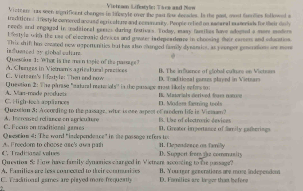 Vietnam Lifestyle: Then and Now
Victnam has seen significant changes in lifestyle over the past few decades. In the past, most families followed a
tradition:1 lifestyle centered around agriculture and community. People relied on natural materials for their dnly
needs and engaged in traditional games during festivals. Today, many families have adopted a more modern
lifestyle with the use of electronic devices and greater independence in choosing their careers and education.
This shift has created new opportunities but has also changed family dynamics, as younger generations are more
influenced by global culture.
Question 1: What is the main topic of the passage?
A. Changes in Vietnam's agricultural practices B. The influence of global culture on Vietnam
C. Vietnam's lifestyle: Then and now D. Traditional games played in Vietnam
Question 2: The phrase "natural materials" in the passage most likely refers to:
A. Man-made products B. Materials derived from nature
C. High-tech appliances D. Modern farming tools
Question 3: According to the passage, what is one aspect of modern life in Vietnam?
A. Increased reliance on agriculture B. Use of electronic devices
C. Focus on traditional games D. Greater importance of family gatherings
Question 4: The word "independence" in the passage refers to:
A. Freedom to choose one's own path B. Dependence on family
C. Traditional values D. Support from the community
Question 5: How have family dynamics changed in Vietnam according to the passage?
A. Families are less connected to their communities B. Younger generations are more independent
C. Traditional games are played more frequently D. Families are larger than before
2.