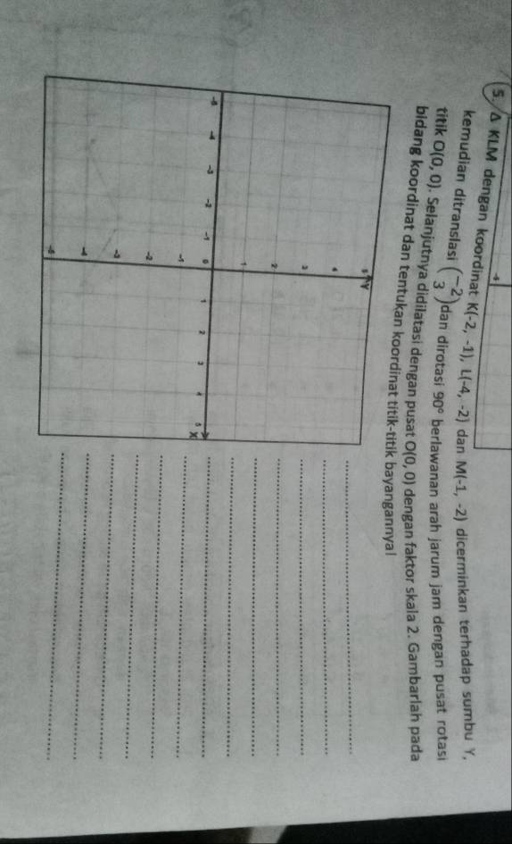 △ KLM dengan koordinat K(-2,-1), L(-4,-2) dan M(-1,-2) dicerminkan terhadap sumbu Y, 
kemudian ditranslasi beginpmatrix -2 3endpmatrix dan dirotasi 90° berlawanan arah jarum jam dengan pusat rotasi 
titik O(0,0). Selanjutnya didilatasi dengan pusat O(0,0) dengan faktor skala 2. Gambarlah pada 
bidang koordinat dan tentukan k bayangannyal 
_ 
_ 
_ 
_ 
_ 
_ 
_ 
_ 
_ 
_ 
_ 
_