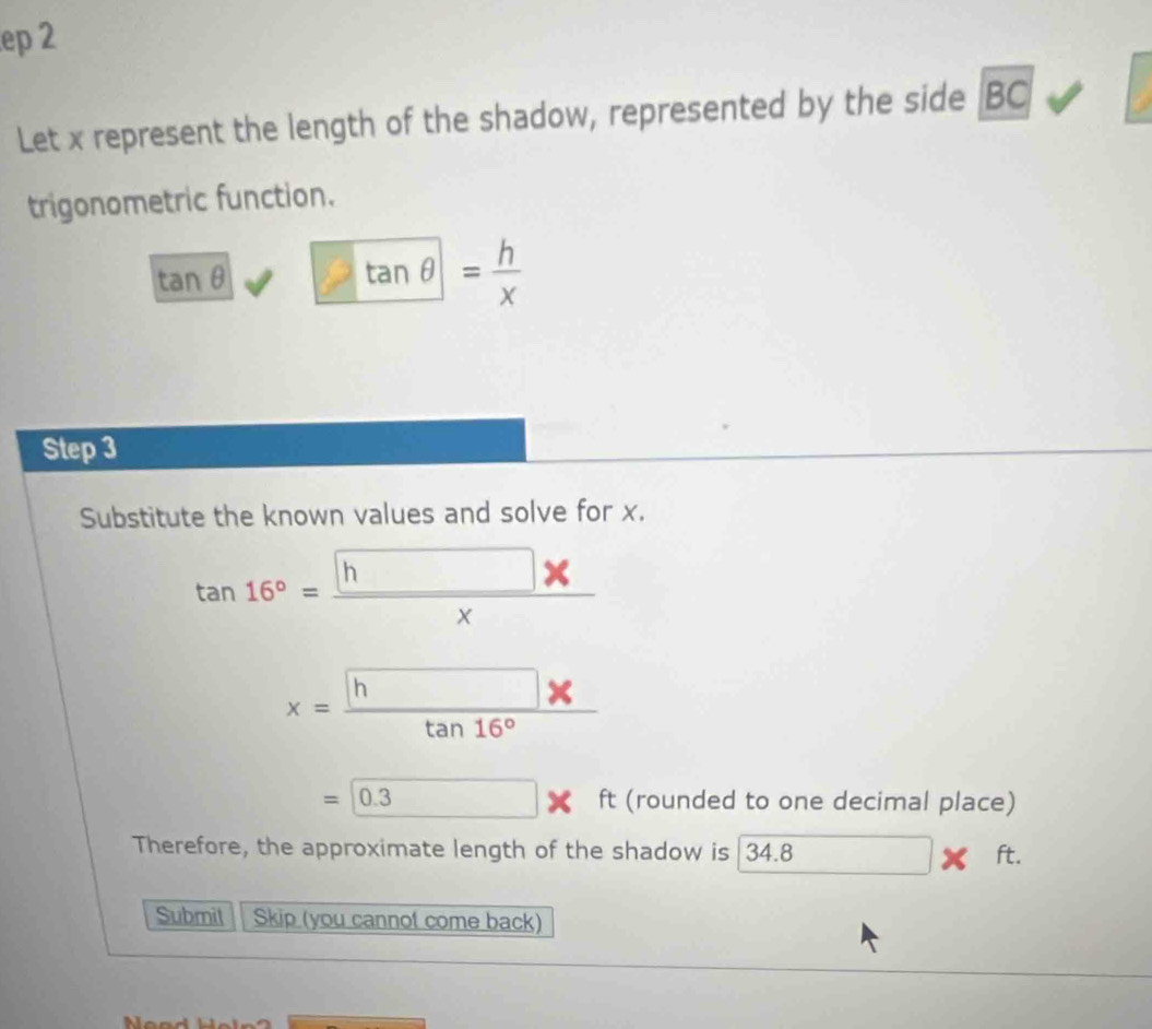 ep 2 
Let x represent the length of the shadow, represented by the side BC
trigonometric function.
tan θ tan θ = h/x 
Step 3
Substitute the known values and solve for x.
tan 16°= h/x 
x=frac h* tan 16°
=0.3ft (rounded to one decimal place) 
Therefore, the approximate length of the shadow is 34.8* ft. 
Submit Skip (you cannot come back)