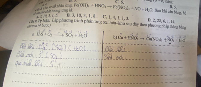 +4 D. C. 6.
Cầu 8. Clo sơ đồ phân ứng,
D. 5.
à của các chất tương ứng là: Fe(OH)_2+HNO_3to Fe(NO_3)_3+NO+H_2O s(0+e) bǎng:
. Sau khi cân bằng, hệ
A 3, 10, 3, 1, 5. B. 3, 10, 3, 1, 8. C. 1, 4, 1, 1, 3. D. 2, 28, 6, 1, 14.
Clu 9. Tự luận. Lập phương trình phản ứng oxi hóa--khử sau đây theo phương pháp thăng bằng
electron (4 bước)
a. H_2S+O_2to H_2SO_2+H_2O b) Cu+HNO_3 Cu(NO_3)_2+NO_2+H_2O