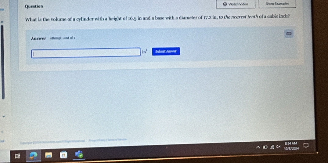 Question Watch Video Show Examples
What is the volume of a cylinder with a height of 16.5 in and a base with a diameter of 17.2 in, to the negrest tenth of a cubic inch?
Answer Attampt 1 out of 2
ln^2 Submit Answer
Stérec) Porlcy ( Senes of Sánvica
B:34 AM
10/8/2024