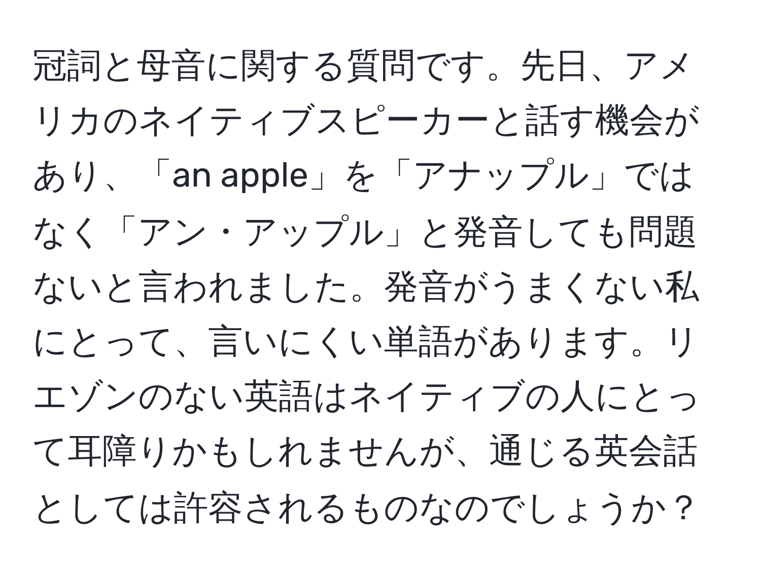 冠詞と母音に関する質問です。先日、アメリカのネイティブスピーカーと話す機会があり、「an apple」を「アナップル」ではなく「アン・アップル」と発音しても問題ないと言われました。発音がうまくない私にとって、言いにくい単語があります。リエゾンのない英語はネイティブの人にとって耳障りかもしれませんが、通じる英会話としては許容されるものなのでしょうか？