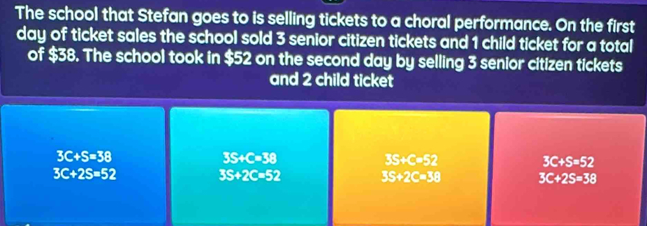 The school that Stefan goes to is selling tickets to a choral performance. On the first
day of ticket sales the school sold 3 senior citizen tickets and 1 child ticket for a total
of $38. The school took in $52 on the second day by selling 3 senior citizen tickets
and 2 child ticket
3C+S=38
3S+C=38
3S+C=52
3C+S=52
3C+2S=52
3S+2C=52
3S+2C=38
3C+2S=38