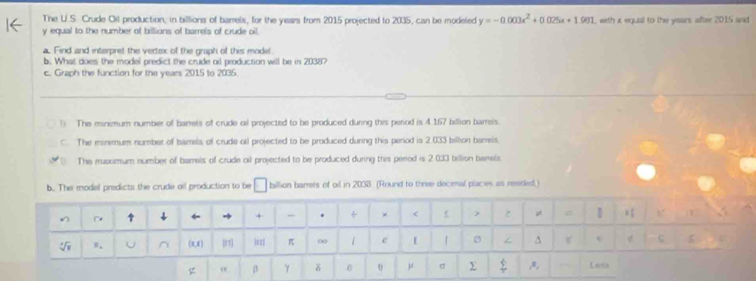 The U.S. Crude Oil production, in billions of barrels, for the years from 2015 projected to 2035, can be modeled y=-0.003x^2+0.025x+1.961 with x equal to the yeans after 2015 and
y equal to the number of billions of barrels of crude oil
a. Find and interpret the vertex of the graph of this model.
b. What does the model predict the crude oil production will be in 2038?
c. Graph the function for the years 2015 to 2035
1 The minimum number of barreis of crude ol projected to be produced during this period is 4.167 billion barreis.. The minimum number of barrels of crude or projected to be produced during this period is 2.033 billion barrels
The musximum number of barrels of crude oil projected to be produced during this period is 2.033 billion barrels.
b. The model predicts the crude all production to be billion barrets of ol in 2038: (Round to three decimal piaces as reeded.)