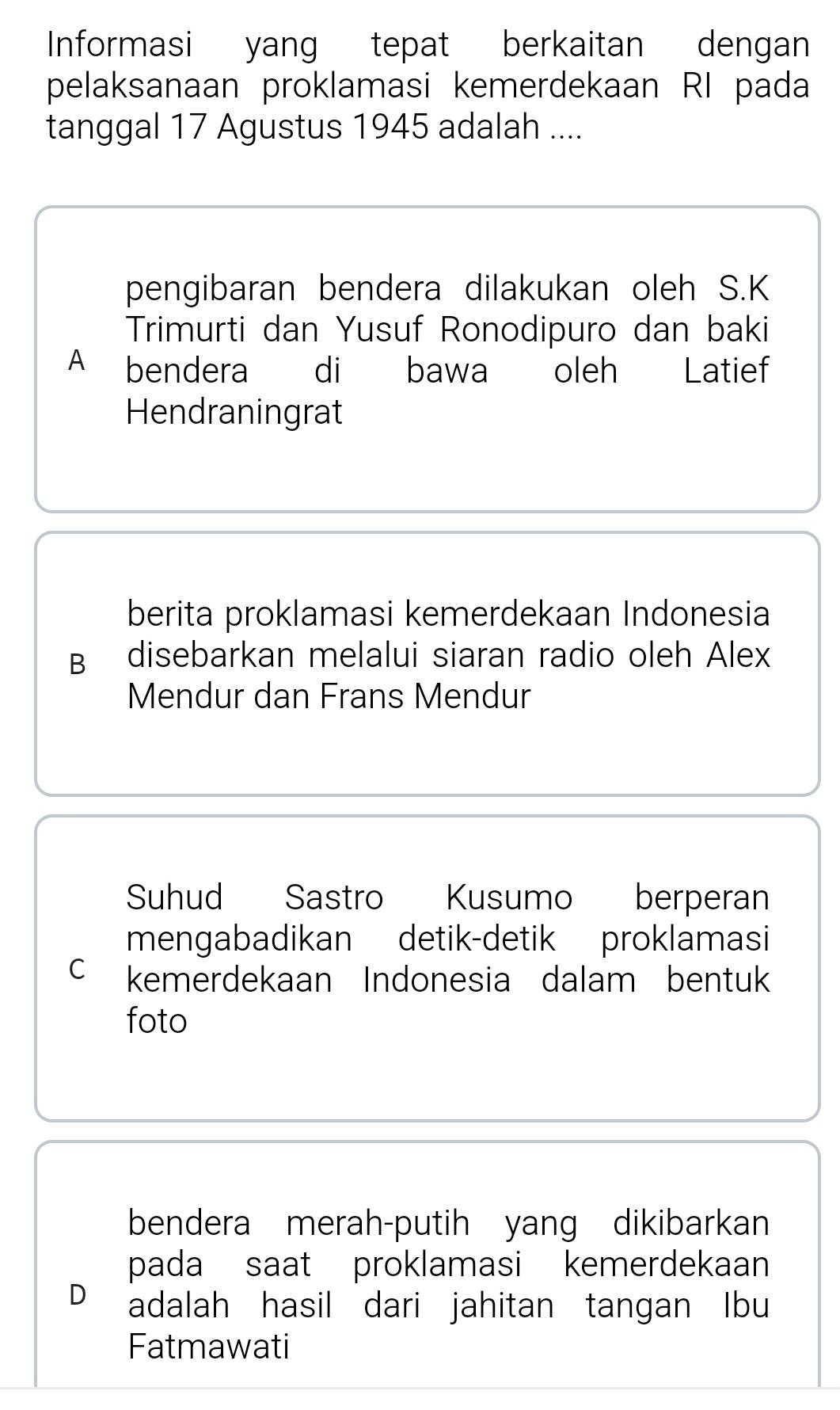 Informasi yang tepat berkaitan dengan
pelaksanaan proklamasi kemerdekaan RI pada
tanggal 17 Agustus 1945 adalah ....
pengibaran bendera dilakukan oleh S.K
Trimurti dan Yusuf Ronodipuro dan baki
A bendera di bawa oleh Latief
Hendraningrat
berita proklamasi kemerdekaan Indonesia
B disebarkan melalui siaran radio oleh Alex
Mendur dan Frans Mendur
Suhud Sastro Kusumo berperan
mengabadikan detik-detik proklamasi
C kemerdekaan Indonesia dalam bentuk
foto
bendera merah-putih yang dikibarkan
pada saat proklamasi kemerdekaan
D adalah hasil dari jahitan tangan Ibu
Fatmawati